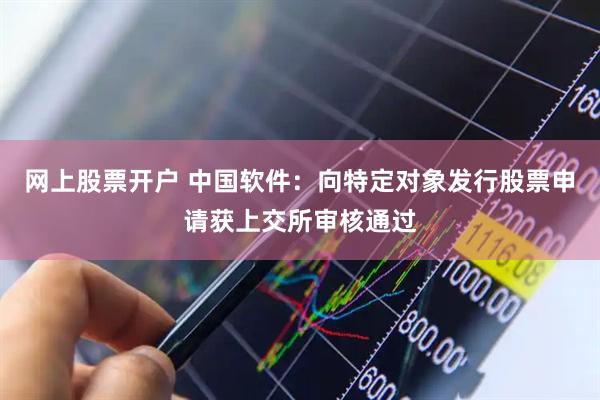 网上股票开户 中国软件：向特定对象发行股票申请获上交所审核通过
