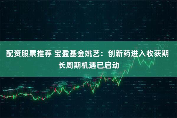 配资股票推荐 宝盈基金姚艺：创新药进入收获期 长周期机遇已启动