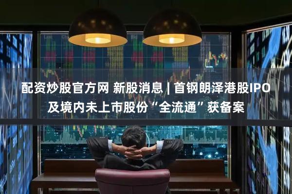 配资炒股官方网 新股消息 | 首钢朗泽港股IPO及境内未上市股份“全流通”获备案