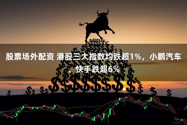 股票场外配资 港股三大指数均跌超1%，小鹏汽车、快手跌超6%