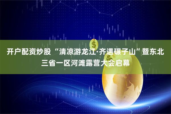 开户配资炒股 “清凉游龙江·齐遇碾子山”暨东北三省一区河滩露营大会启幕