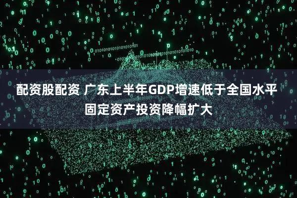 配资股配资 广东上半年GDP增速低于全国水平 固定资产投资降幅扩大