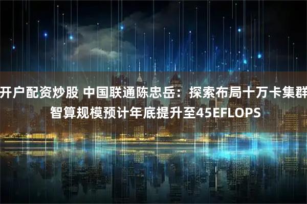 开户配资炒股 中国联通陈忠岳：探索布局十万卡集群 智算规模预计年底提升至45EFLOPS