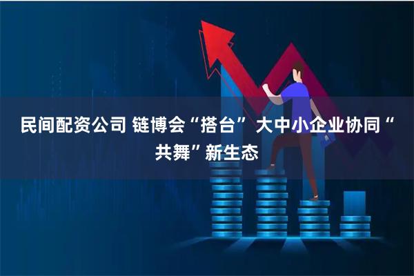 民间配资公司 链博会“搭台” 大中小企业协同“共舞”新生态