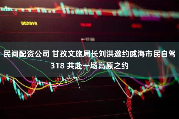 民间配资公司 甘孜文旅局长刘洪邀约威海市民自驾318 共赴一场高原之约