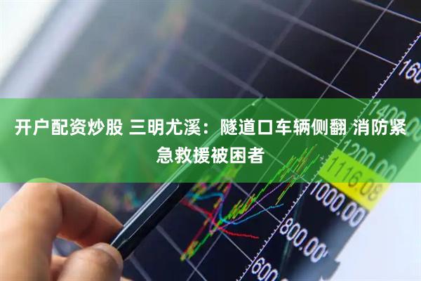 开户配资炒股 三明尤溪：隧道口车辆侧翻 消防紧急救援被困者