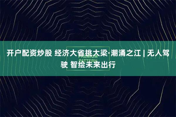 开户配资炒股 经济大省挑大梁·潮涌之江 | 无人驾驶 智绘未来出行