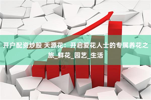 开户配资炒股 天源花：开启爱花人士的专属养花之旅_鲜花_园艺_生活