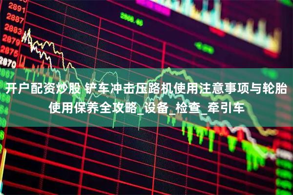 开户配资炒股 铲车冲击压路机使用注意事项与轮胎使用保养全攻略_设备_检查_牵引车