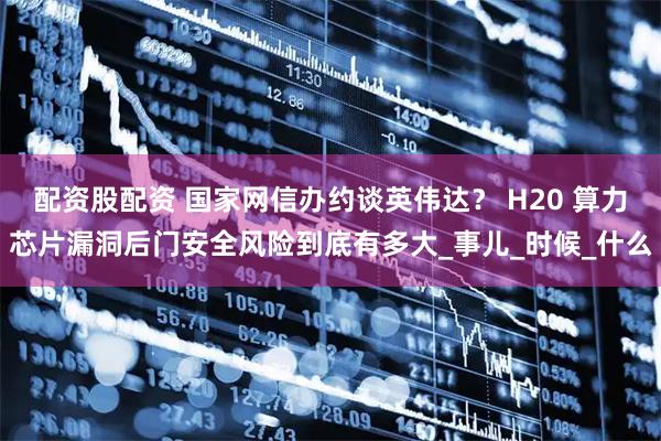 配资股配资 国家网信办约谈英伟达？ H20 算力芯片漏洞后门安全风险到底有多大_事儿_时候_什么
