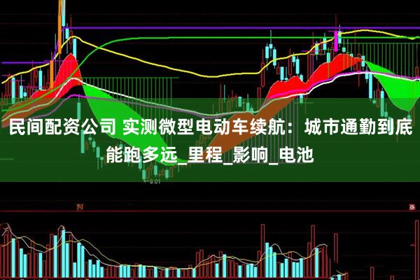 民间配资公司 实测微型电动车续航：城市通勤到底能跑多远_里程_影响_电池