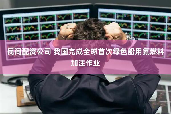 民间配资公司 我国完成全球首次绿色船用氨燃料加注作业