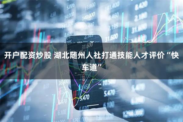 开户配资炒股 湖北随州人社打通技能人才评价“快车道”