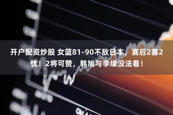 开户配资炒股 女篮81-90不敌日本，赛后2喜2忧！2将可赞，韩旭与李缘没法看！