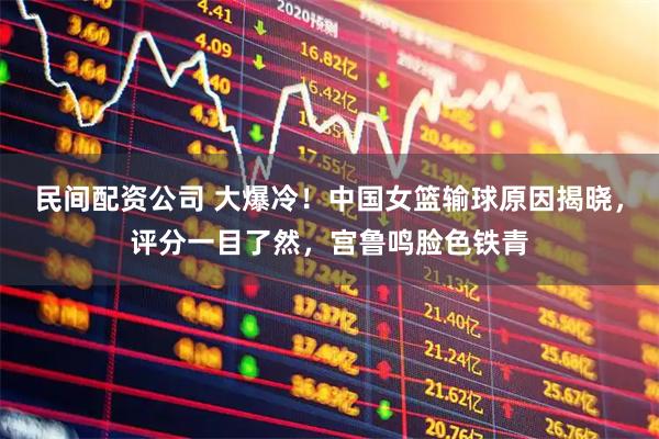 民间配资公司 大爆冷！中国女篮输球原因揭晓，评分一目了然，宫鲁鸣脸色铁青