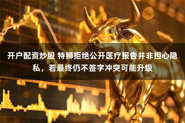 开户配资炒股 特狮拒绝公开医疗报告并非担心隐私，若最终仍不签字冲突可能升级