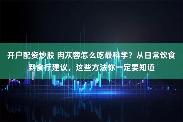开户配资炒股 肉苁蓉怎么吃最科学？从日常饮食到食疗建议，这些方法你一定要知道
