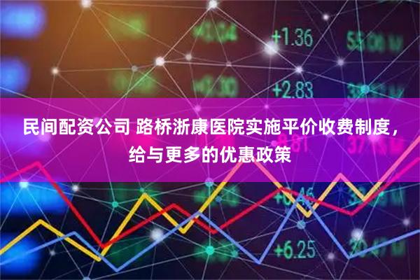 民间配资公司 路桥浙康医院实施平价收费制度，给与更多的优惠政策