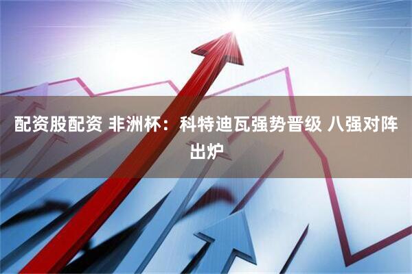 配资股配资 非洲杯:科特迪瓦强势晋级 八强对阵出炉