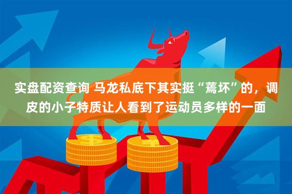 实盘配资查询 马龙私底下其实挺“蔫坏”的，调皮的小子特质让人看到了运动员多样的一面