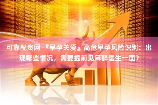 可靠配资网 『早孕关爱』高危早孕风险识别：出现哪些情况，需要提前见麻醉医生一面？