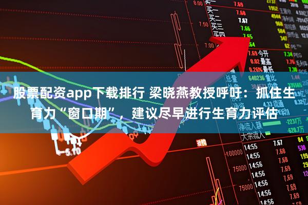 股票配资app下载排行 梁晓燕教授呼吁：抓住生育力“窗口期”，建议尽早进行生育力评估
