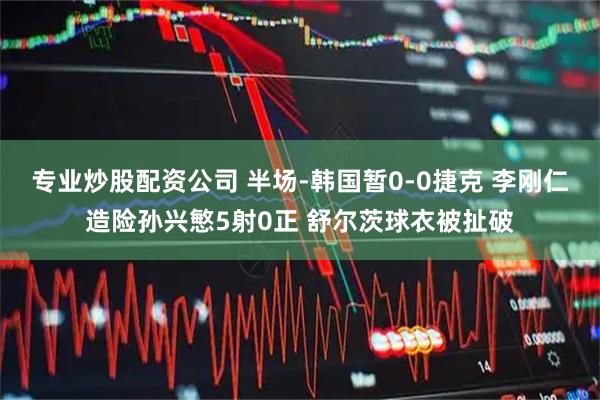 专业炒股配资公司 半场-韩国暂0-0捷克 李刚仁造险孙兴慜5射0正 舒尔茨球衣被扯破