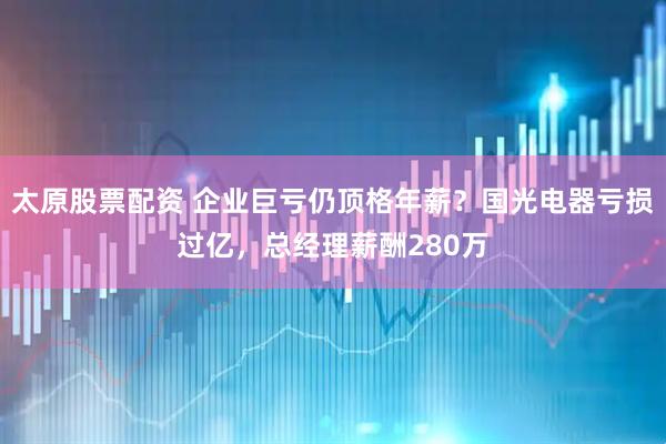 太原股票配资 企业巨亏仍顶格年薪？国光电器亏损过亿，总经理薪酬280万