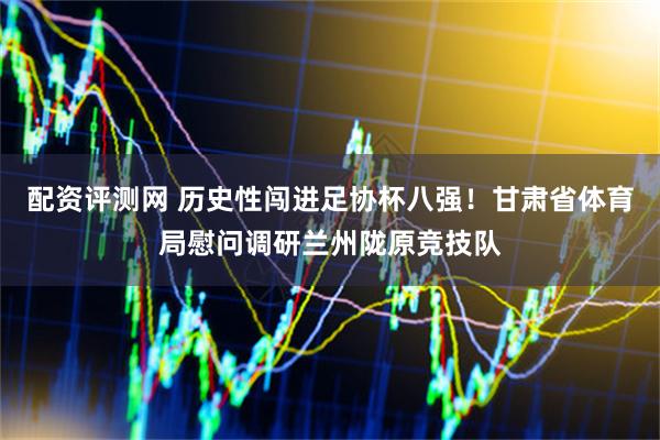 配资评测网 历史性闯进足协杯八强！甘肃省体育局慰问调研兰州陇原竞技队