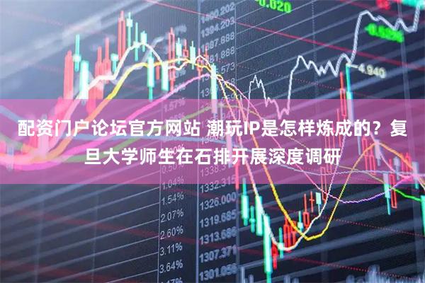 配资门户论坛官方网站 潮玩IP是怎样炼成的？复旦大学师生在石排开展深度调研